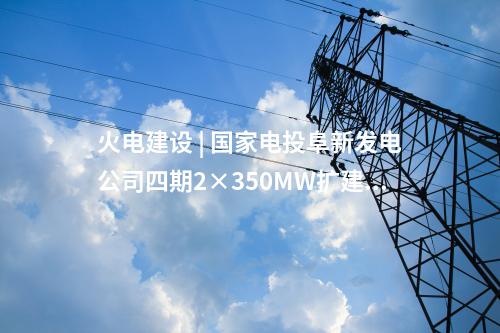火電建設(shè) | 國家電投阜新發(fā)電公司四期2×350MW擴(kuò)建項目5項設(shè)備中標(biāo)候選人公示