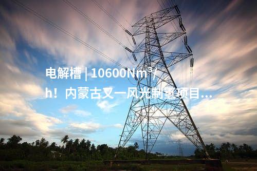 電解槽 | 10600Nm3/h！內(nèi)蒙古又一風(fēng)光制氫項目獲批