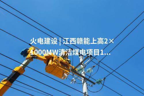火電建設(shè) | 江西贛能上高2×1000MW清潔煤電項目1號機組啟動驗收