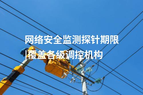 網(wǎng)絡安全監(jiān)測探針期限|覆蓋各級調(diào)控機構(gòu)