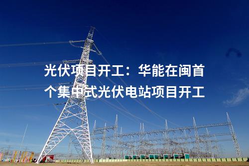 光伏項目開工：華能在閩首個集中式光伏電站項目開工