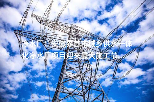 凈水廠：安徽界首市城鄉(xiāng)供水一體化凈水廠項目迎來最大施工節(jié)點！