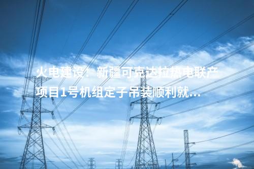 火電建設:新疆可克達拉熱電聯產項目1號機組定子吊裝順利就位