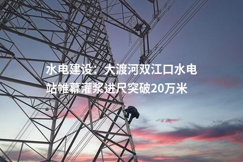 水電建設(shè)：大渡河雙江口水電站帷幕灌漿進(jìn)尺突破20萬(wàn)米