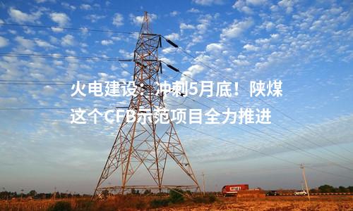 火電建設(shè)：沖刺5月底！陜煤這個(gè)CFB示范項(xiàng)目全力推進(jìn)