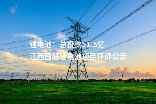 鋰電池：總投資51.5億 江西國軒鋰電池項(xiàng)目環(huán)評公示