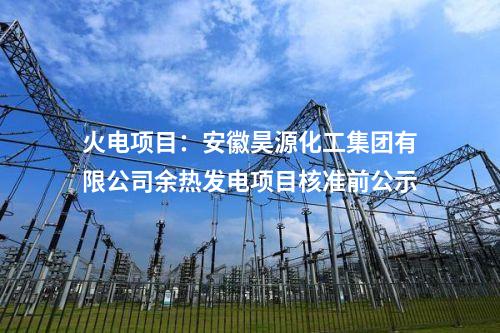 火電項目：安徽昊源化工集團(tuán)有限公司余熱發(fā)電項目核準(zhǔn)前公示