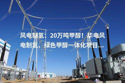 風(fēng)電制氫：20萬(wàn)噸甲醇！華電風(fēng)電制氫、綠色甲醇一體化項(xiàng)目備案獲批！